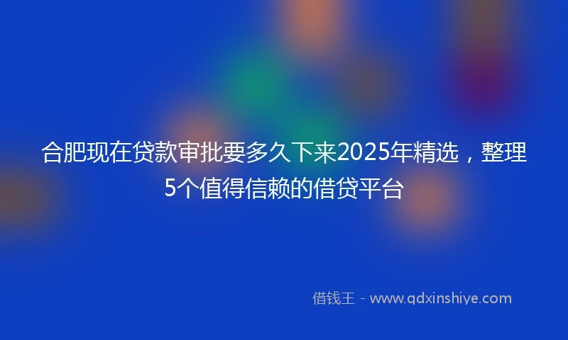 合肥现在贷款审批要多久下来2025年精选，整理5个值得信赖的借贷平台