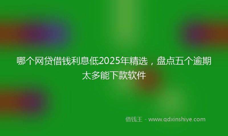 哪个网贷借钱利息低2025年精选，盘点五个逾期太多能下款软件