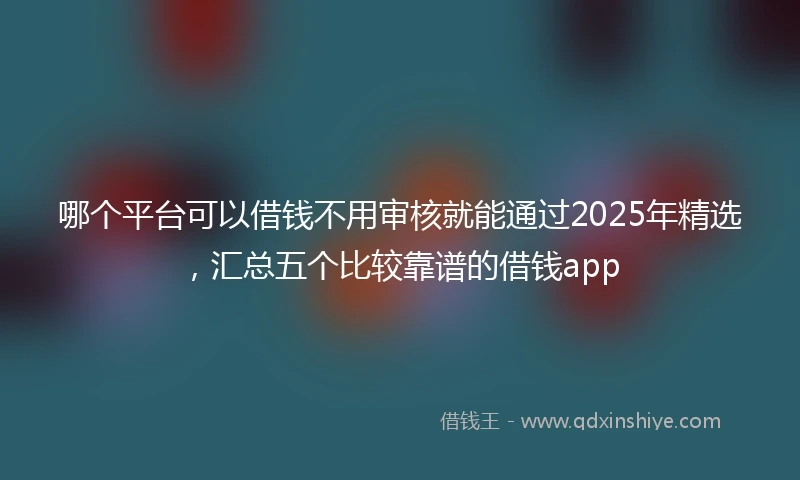哪个平台可以借钱不用审核就能通过2025年精选，汇总五个比较靠谱的借钱app
