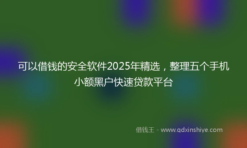 可以借钱的安全软件2025年精选，整理五个手机小额黑户快速贷款平台