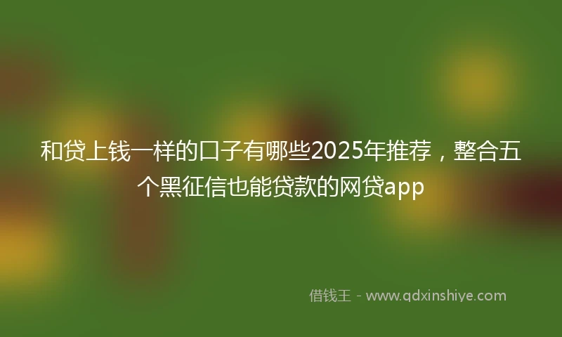 和贷上钱一样的口子有哪些2025年推荐，整合五个黑征信也能贷款的网贷app