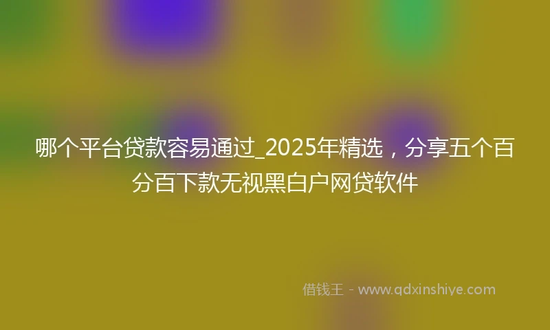 哪个平台贷款容易通过_2025年精选，分享五个百分百下款无视黑白户网贷软件