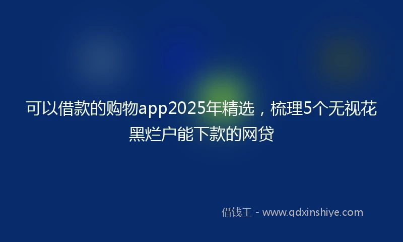 可以借款的购物app2025年精选，梳理5个无视花黑烂户能下款的网贷