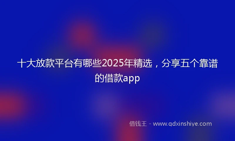 十大放款平台有哪些2025年精选，分享五个靠谱的借款app