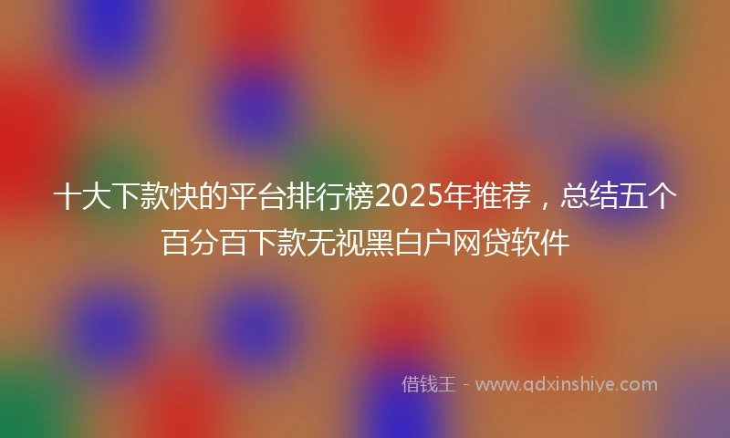 十大下款快的平台排行榜2025年推荐，总结五个百分百下款无视黑白户网贷软件