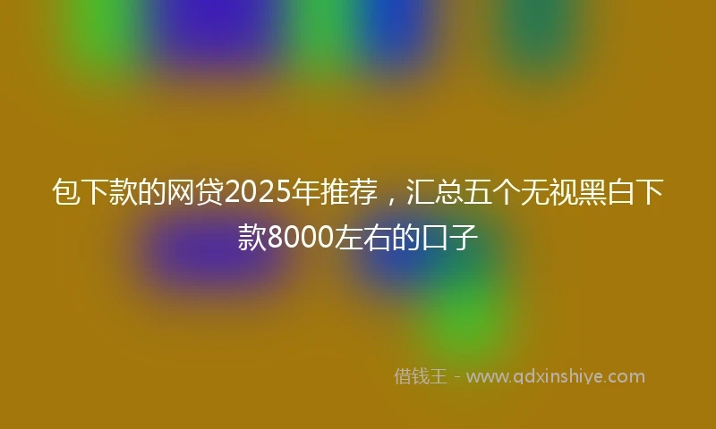 包下款的网贷2025年推荐，汇总五个无视黑白下款8000左右的口子