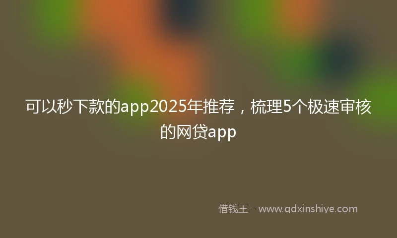 可以秒下款的app2025年推荐，梳理5个极速审核的网贷app
