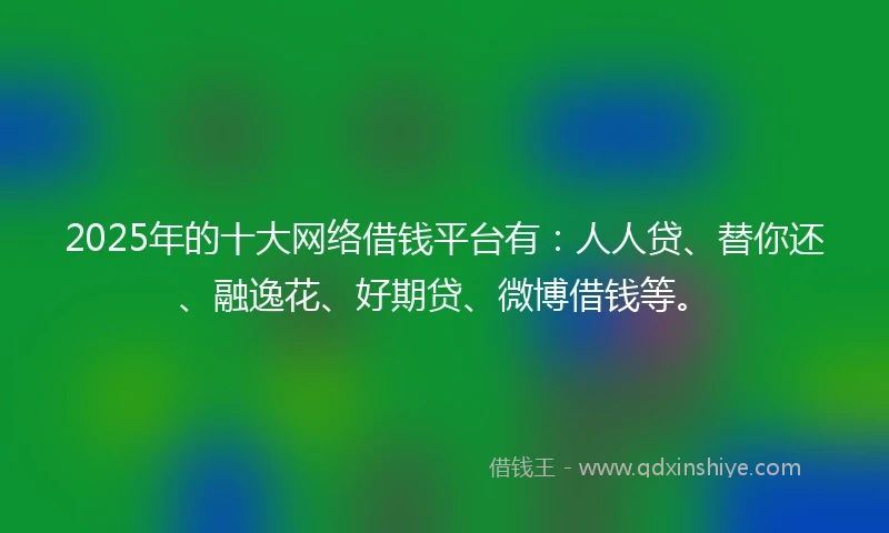2025年的十大网络借钱平台有：人人贷、替你还、融逸花、好期贷、微博借钱等。
