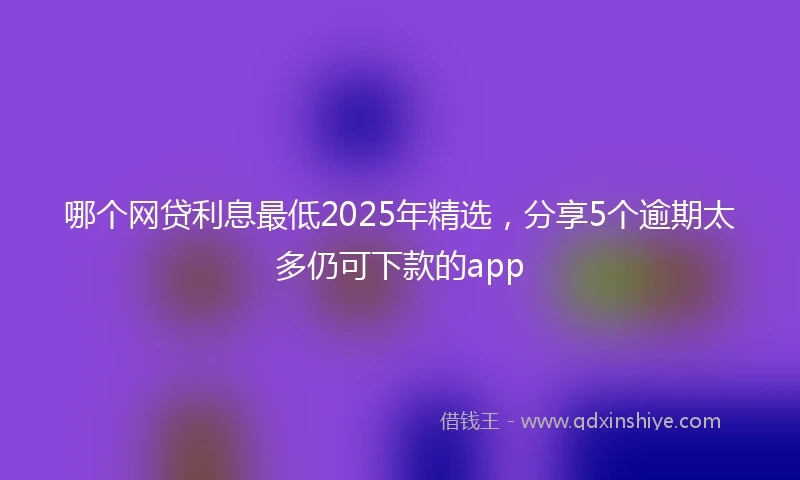 哪个网贷利息最低2025年精选，分享5个逾期太多仍可下款的app