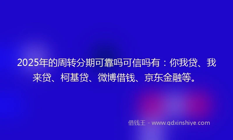 2025年的周转分期可靠吗可信吗有：你我贷、我来贷、柯基贷、微博借钱、京东金融等。