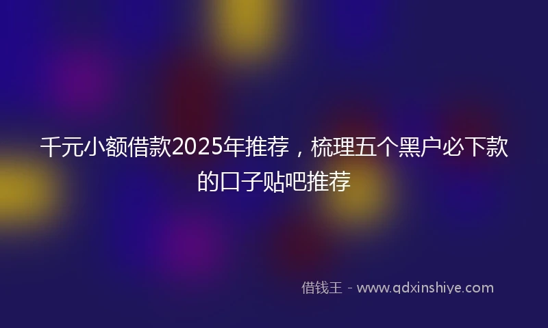 千元小额借款2025年推荐，梳理五个黑户必下款的口子贴吧推荐