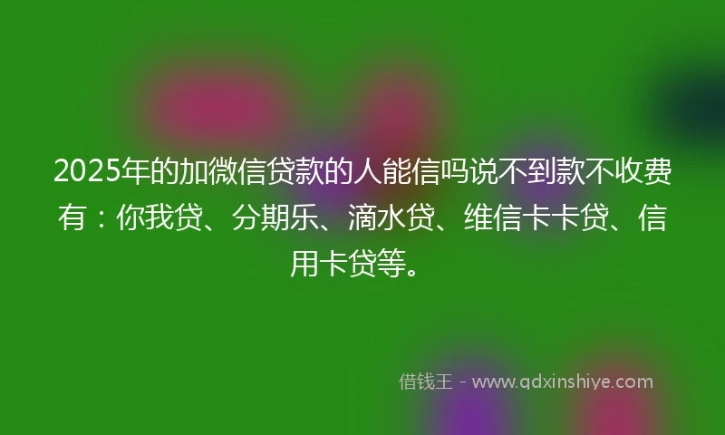 2025年的加微信贷款的人能信吗说不到款不收费有：你我贷、分期乐、滴水贷、维信卡卡贷、信用卡贷等。