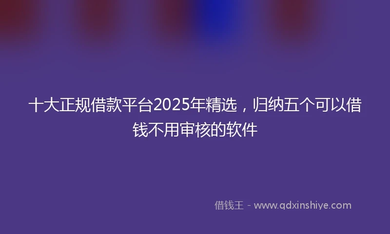 十大正规借款平台2025年精选，归纳五个可以借钱不用审核的软件