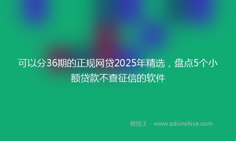 可以分36期的正规网贷2025年精选，盘点5个小额贷款不查征信的软件