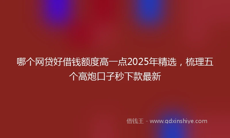 哪个网贷好借钱额度高一点2025年精选，梳理五个高炮口子秒下款最新