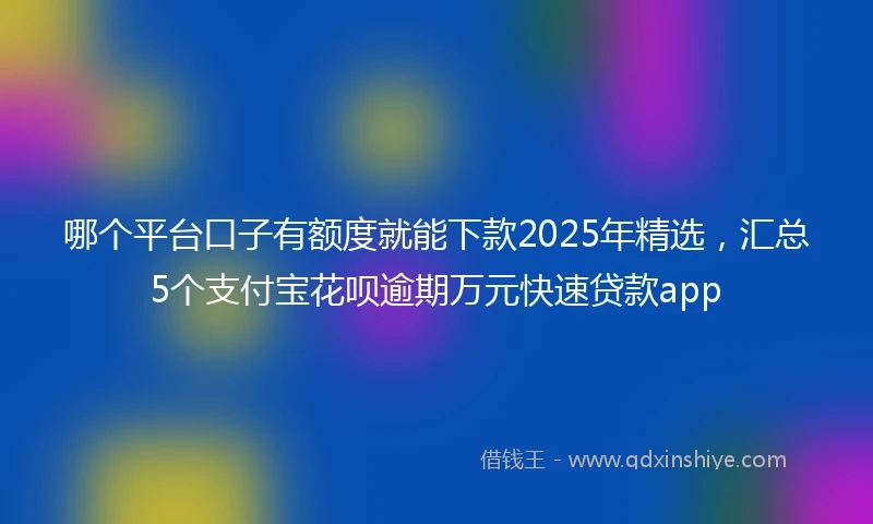 哪个平台口子有额度就能下款2025年精选，汇总5个支付宝花呗逾期万元快速贷款app