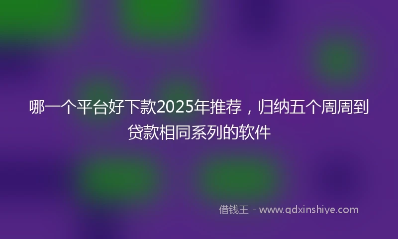 哪一个平台好下款2025年推荐，归纳五个周周到贷款相同系列的软件