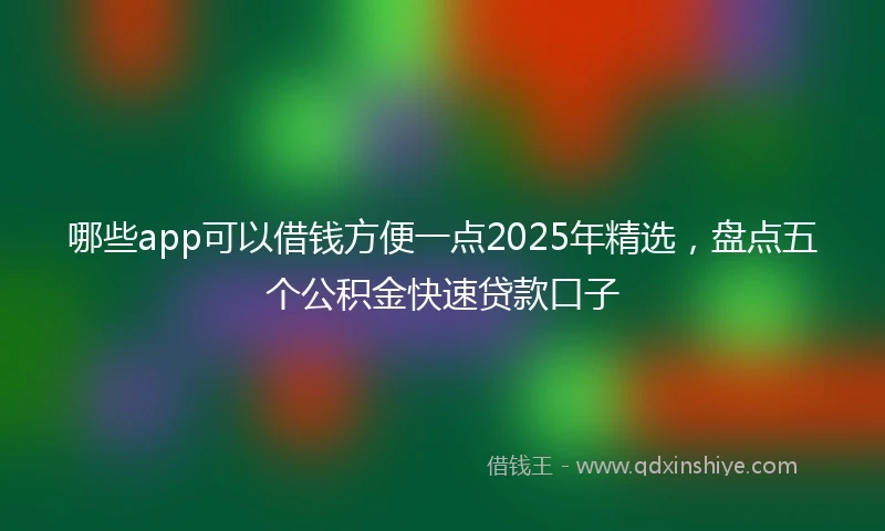 哪些app可以借钱方便一点2025年精选，盘点五个公积金快速贷款口子