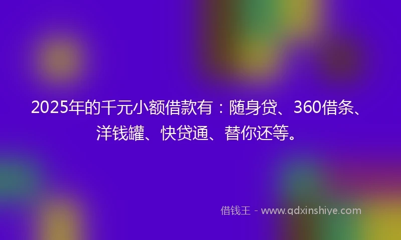 2025年的千元小额借款有：随身贷、360借条、洋钱罐、快贷通、替你还等。