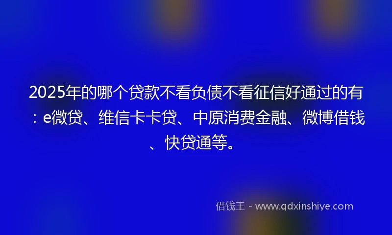 2025年的哪个贷款不看负债不看征信好通过的有：e微贷、维信卡卡贷、中原消费金融、微博借钱、快贷通等。