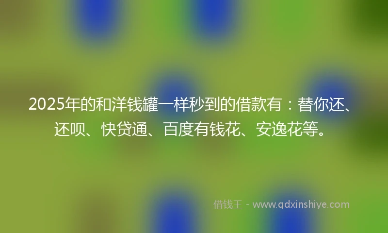 2025年的和洋钱罐一样秒到的借款有：替你还、还呗、快贷通、百度有钱花、安逸花等。
