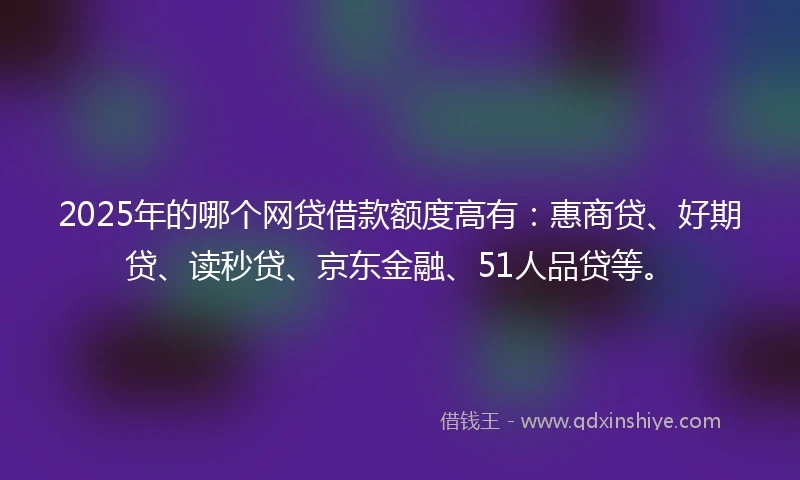 2025年的哪个网贷借款额度高有：惠商贷、好期贷、读秒贷、京东金融、51人品贷等。
