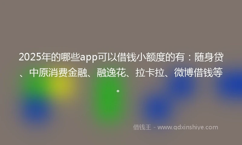 2025年的哪些app可以借钱小额度的有：随身贷、中原消费金融、融逸花、拉卡拉、微博借钱等。