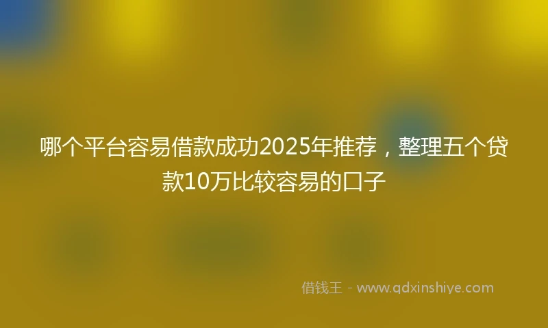 哪个平台容易借款成功2025年推荐，整理五个贷款10万比较容易的口子