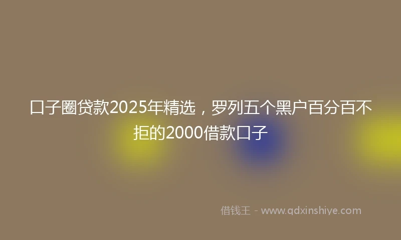 口子圈贷款2025年精选，罗列五个黑户百分百不拒的2000借款口子