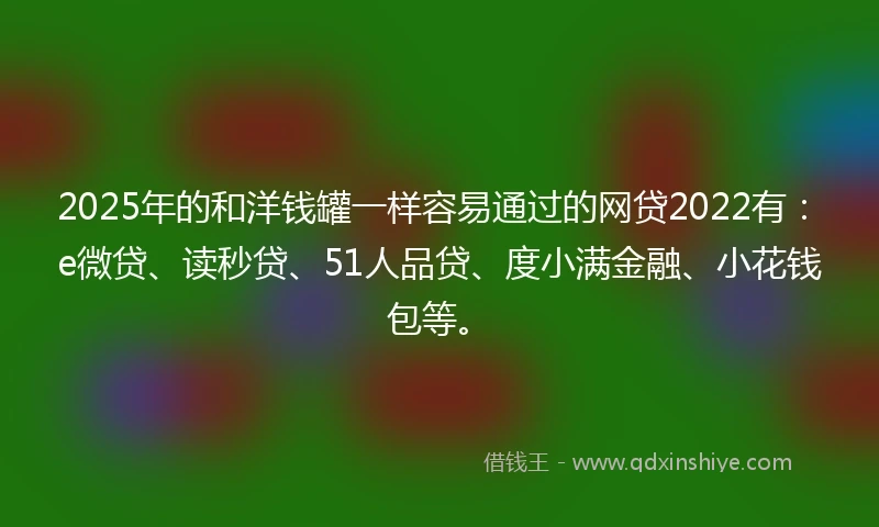 2025年的和洋钱罐一样容易通过的网贷2022有：e微贷、读秒贷、51人品贷、度小满金融、小花钱包等。