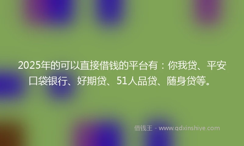 2025年的可以直接借钱的平台有：你我贷、平安口袋银行、好期贷、51人品贷、随身贷等。