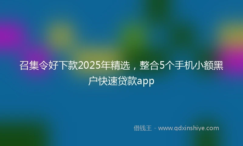 召集令好下款2025年精选，整合5个手机小额黑户快速贷款app