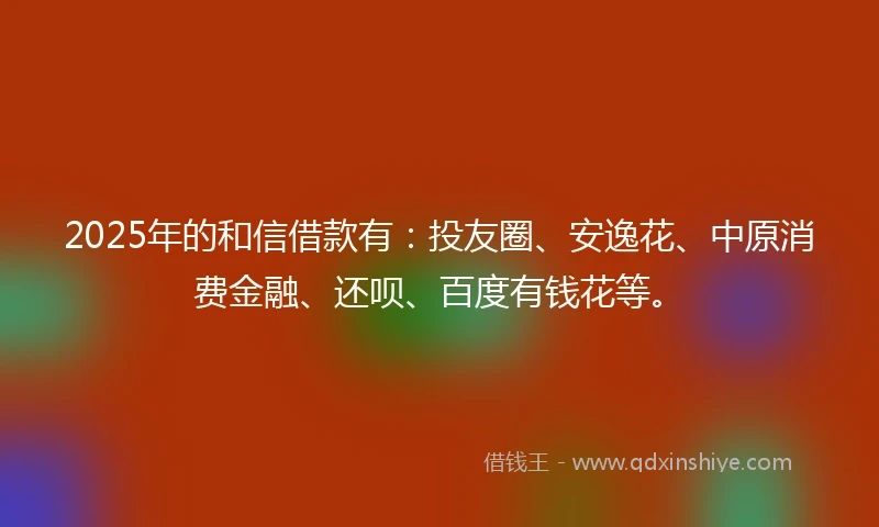2025年的和信借款有：投友圈、安逸花、中原消费金融、还呗、百度有钱花等。