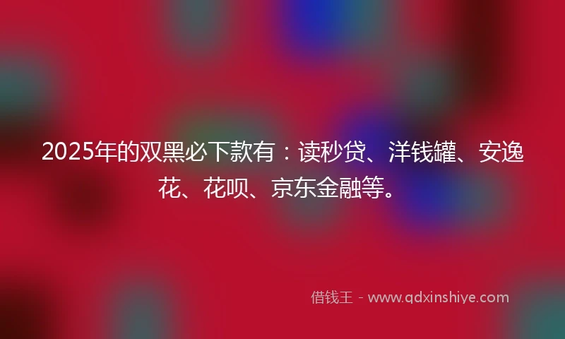 2025年的双黑必下款有：读秒贷、洋钱罐、安逸花、花呗、京东金融等。
