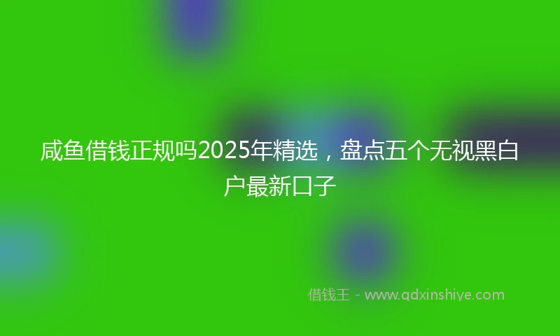 咸鱼借钱正规吗2025年精选，盘点五个无视黑白户最新口子