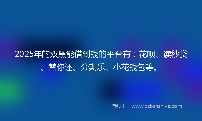 2025年的双黑能借到钱的平台有：花呗、读秒贷、替你还、分期乐、小花钱包等。