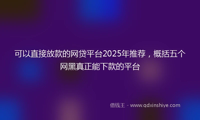 可以直接放款的网贷平台2025年推荐，概括五个网黑真正能下款的平台
