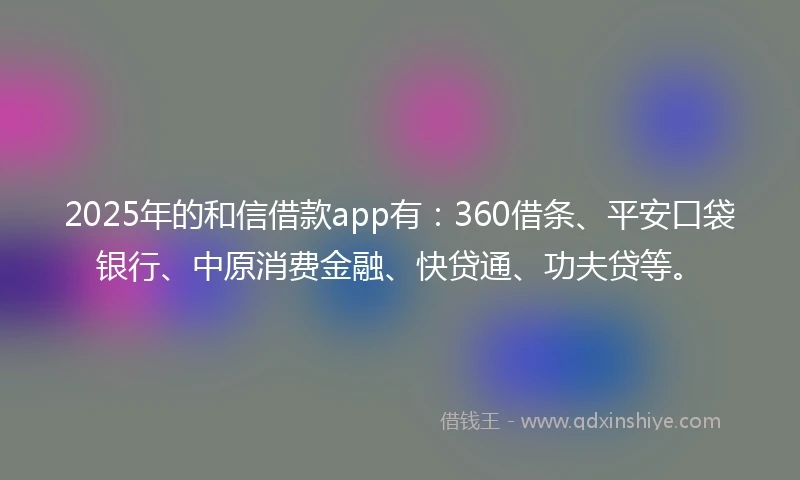 2025年的和信借款app有：360借条、平安口袋银行、中原消费金融、快贷通、功夫贷等。