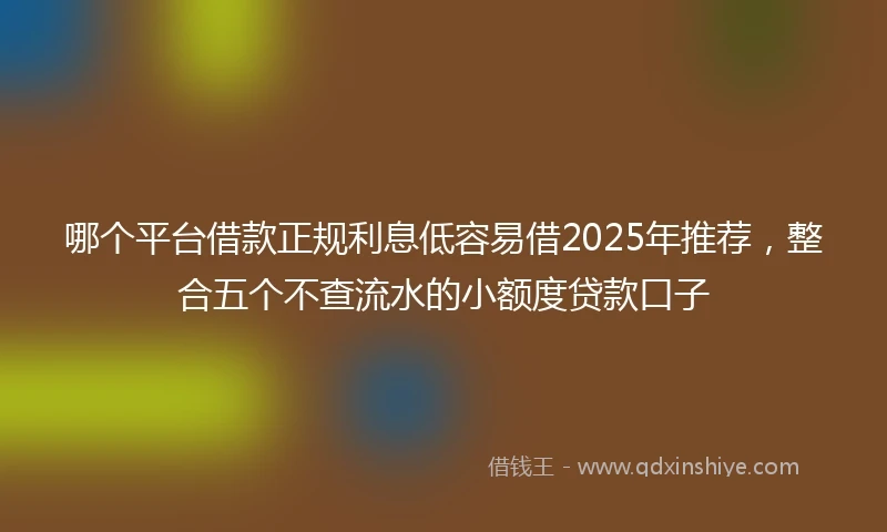 哪个平台借款正规利息低容易借2025年推荐，整合五个不查流水的小额度贷款口子