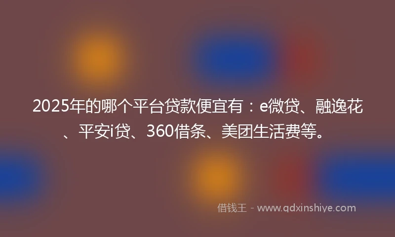 2025年的哪个平台贷款便宜有：e微贷、融逸花、平安i贷、360借条、美团生活费等。