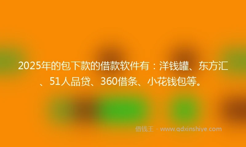 2025年的包下款的借款软件有：洋钱罐、东方汇、51人品贷、360借条、小花钱包等。
