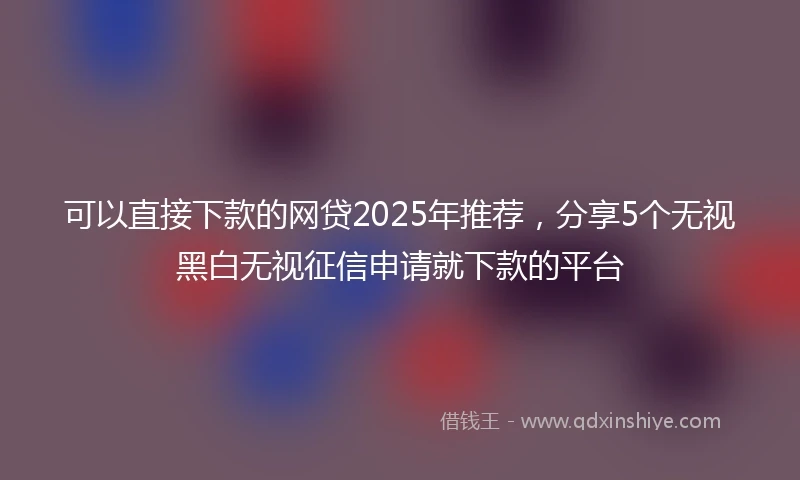 可以直接下款的网贷2025年推荐，分享5个无视黑白无视征信申请就下款的平台