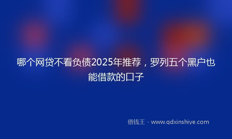 哪个网贷不看负债2025年推荐，罗列五个黑户也能借款的口子