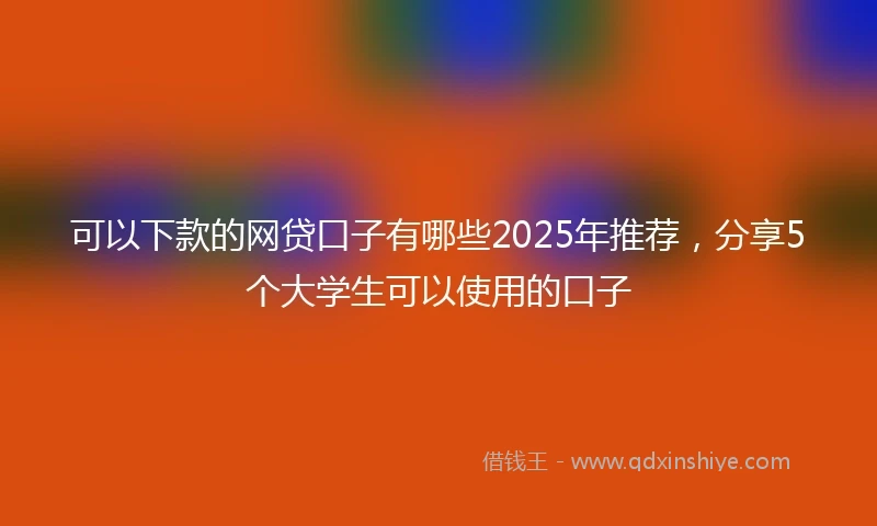 可以下款的网贷口子有哪些2025年推荐，分享5个大学生可以使用的口子
