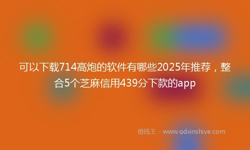 可以下载714高炮的软件有哪些2025年推荐，整合5个芝麻信用439分下款的app