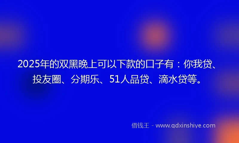 2025年的双黑晚上可以下款的口子有：你我贷、投友圈、分期乐、51人品贷、滴水贷等。