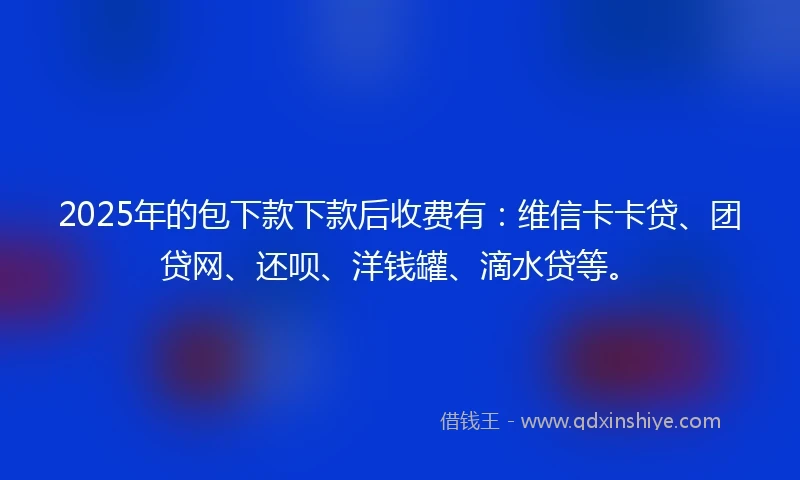 2025年的包下款下款后收费有：维信卡卡贷、团贷网、还呗、洋钱罐、滴水贷等。