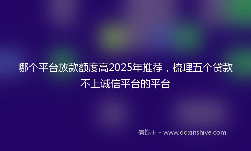 哪个平台放款额度高2025年推荐，梳理五个贷款不上诚信平台的平台
