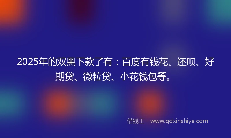 2025年的双黑下款了有：百度有钱花、还呗、好期贷、微粒贷、小花钱包等。
