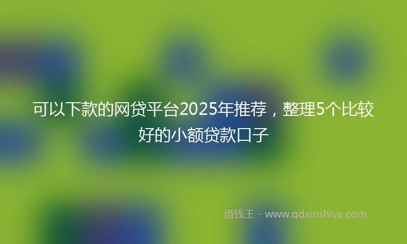 可以下款的网贷平台2025年推荐，整理5个比较好的小额贷款口子